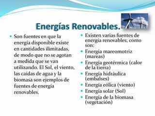 Energías Renovables.
 Son fuentes en que la
energía disponible existe
en cantidades ilimitadas,
de modo que no se agotan
a medida que se van
utilizando. El Sol, el viento,
las caídas de agua y la
biomasa son ejemplos de
fuentes de energía
renovables.
 Existen varias fuentes de
energía renovables, como
son:
 Energía mareomotriz
(mareas)
 Energía geotérmica (calor
de la tierra)
 Energía hidráulica
(embalses)
 Energía eólica (viento)
 Energía solar (Sol)
 Energía de la biomasa
(vegetación)
 