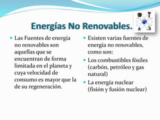 Energías No Renovables.
 Las Fuentes de energía
no renovables son
aquellas que se
encuentran de forma
limitada en el planeta y
cuya velocidad de
consumo es mayor que la
de su regeneración.
 Existen varias fuentes de
energía no renovables,
como son:
 Los combustibles fósiles
(carbón, petróleo y gas
natural)
 La energía nuclear
(fisión y fusión nuclear)
 