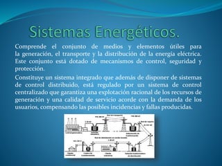 Comprende el conjunto de medios y elementos útiles para
la generación, el transporte y la distribución de la energía eléctrica.
Este conjunto está dotado de mecanismos de control, seguridad y
protección.
Constituye un sistema integrado que además de disponer de sistemas
de control distribuido, está regulado por un sistema de control
centralizado que garantiza una explotación racional de los recursos de
generación y una calidad de servicio acorde con la demanda de los
usuarios, compensando las posibles incidencias y fallas producidas.
 