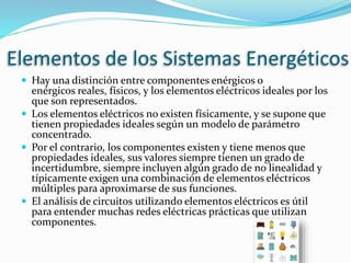 Elementos de los Sistemas Energéticos
 Hay una distinción entre componentes enérgicos o
enérgicos reales, físicos, y los elementos eléctricos ideales por los
que son representados.
 Los elementos eléctricos no existen físicamente, y se supone que
tienen propiedades ideales según un modelo de parámetro
concentrado.
 Por el contrario, los componentes existen y tiene menos que
propiedades ideales, sus valores siempre tienen un grado de
incertidumbre, siempre incluyen algún grado de no linealidad y
típicamente exigen una combinación de elementos eléctricos
múltiples para aproximarse de sus funciones.
 El análisis de circuitos utilizando elementos eléctricos es útil
para entender muchas redes eléctricas prácticas que utilizan
componentes.
 