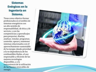 Sistemas
Enérgicos en la
Ingeniería en
Sistema.
Tiene como objetivo formar
profesionales en el ámbito de
sistemas energéticos con
un alto sentido de
responsabilidad, de ética y de
servicio, y con las
competencias y aprendizajes
para proyectar, diseñar,
analizar, instalar, programar,
controlar, operar y mantener
sistemas relacionados con el
aprovechamiento sustentable
de la energía; dando prioridad
a la no dependencia de los
combustibles fósiles, al uso
responsable y eficiente de las
mejores tecnologías
disponibles, y a la
conveniencia de la utilización
de las fuentes renovables de
energía.
 