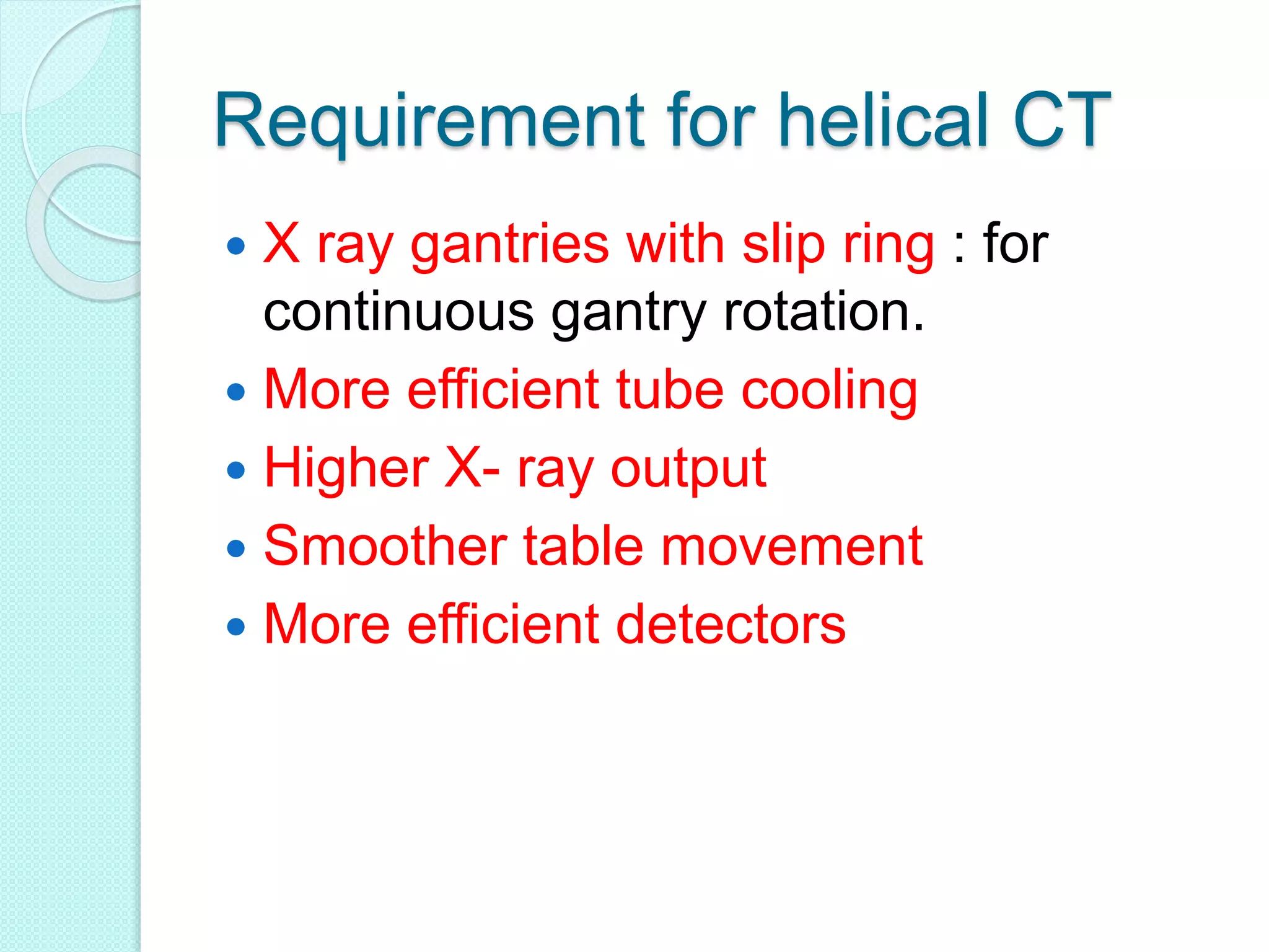 Requirement for helical CT
 X ray gantries with slip ring : for
continuous gantry rotation.
 More efficient tube cooling
 Higher X- ray output
 Smoother table movement
 More efficient detectors
 