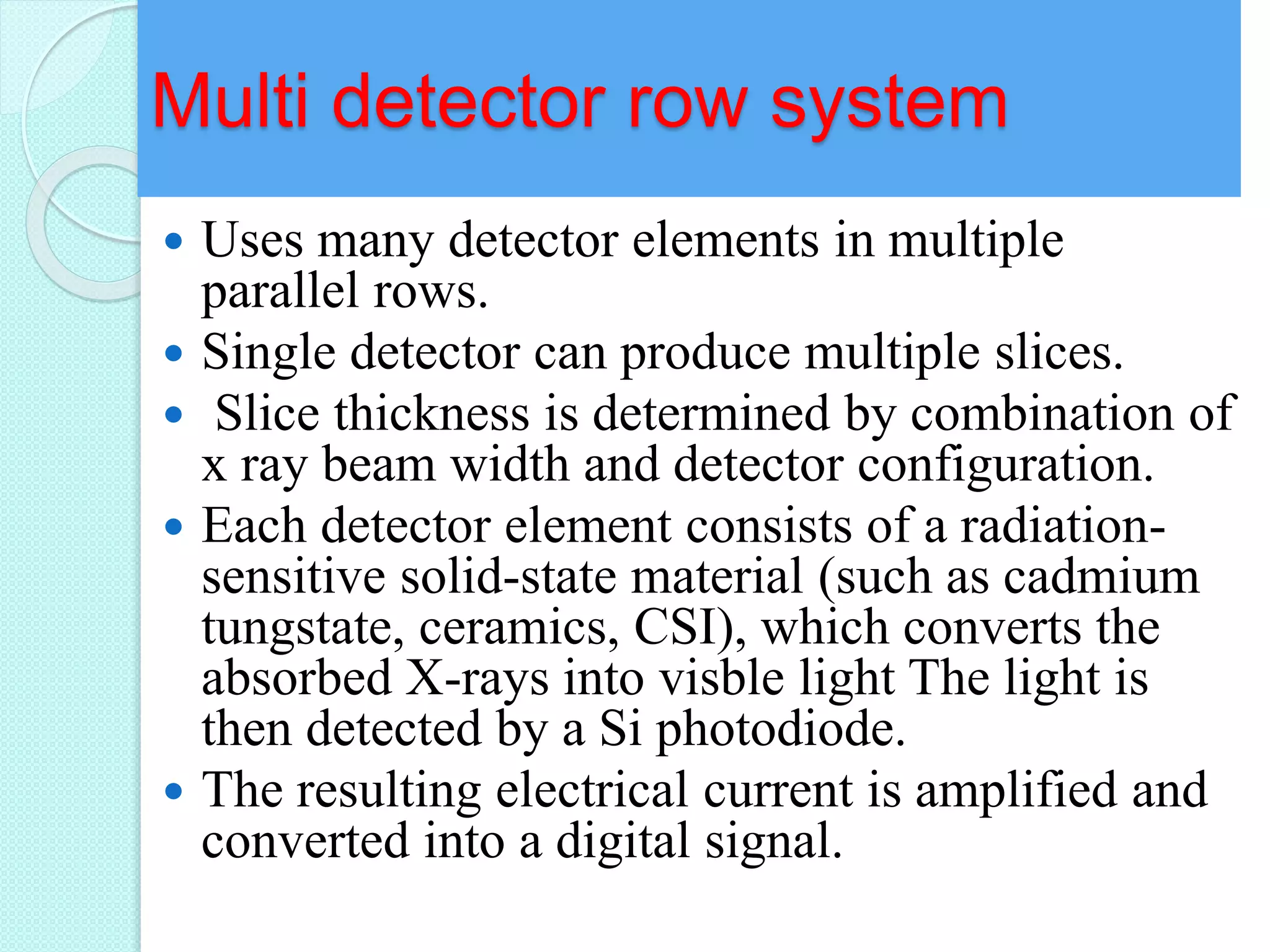 Multi detector row system
 Uses many detector elements in multiple
parallel rows.
 Single detector can produce multiple slices.
 Slice thickness is determined by combination of
x ray beam width and detector configuration.
 Each detector element consists of a radiation-
sensitive solid-state material (such as cadmium
tungstate, ceramics, CSI), which converts the
absorbed X-rays into visble light The light is
then detected by a Si photodiode.
 The resulting electrical current is amplified and
converted into a digital signal.
 