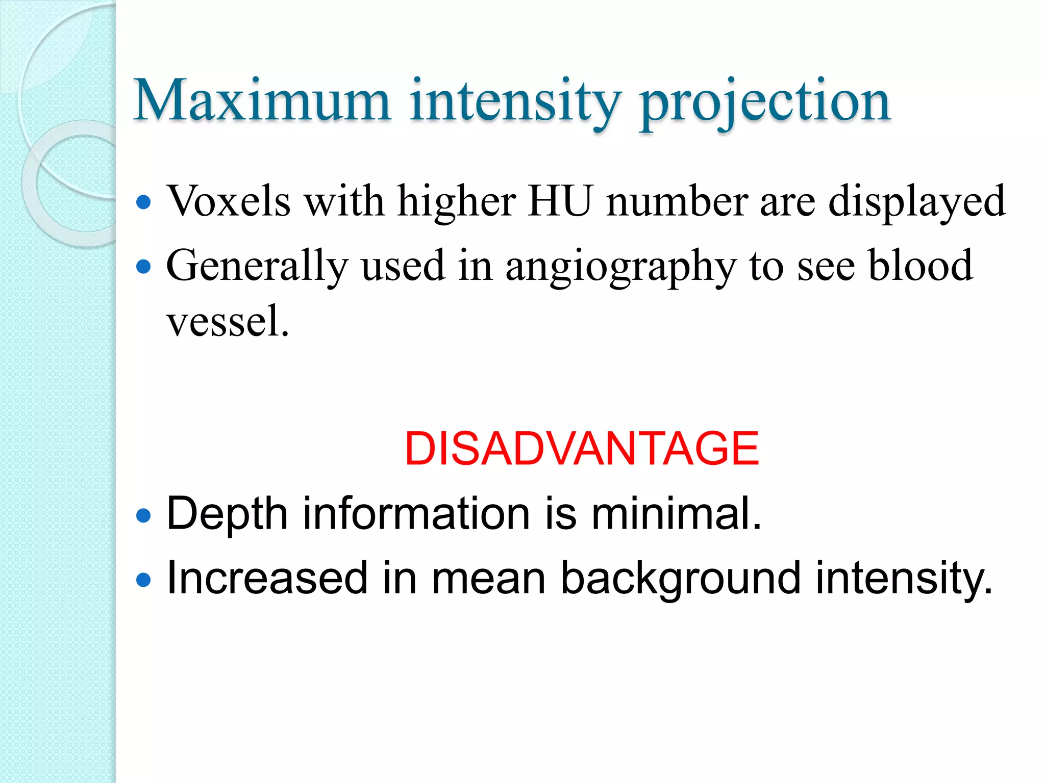 Maximum intensity projection
 Voxels with higher HU number are displayed
 Generally used in angiography to see blood
vessel.
DISADVANTAGE
 Depth information is minimal.
 Increased in mean background intensity.
 