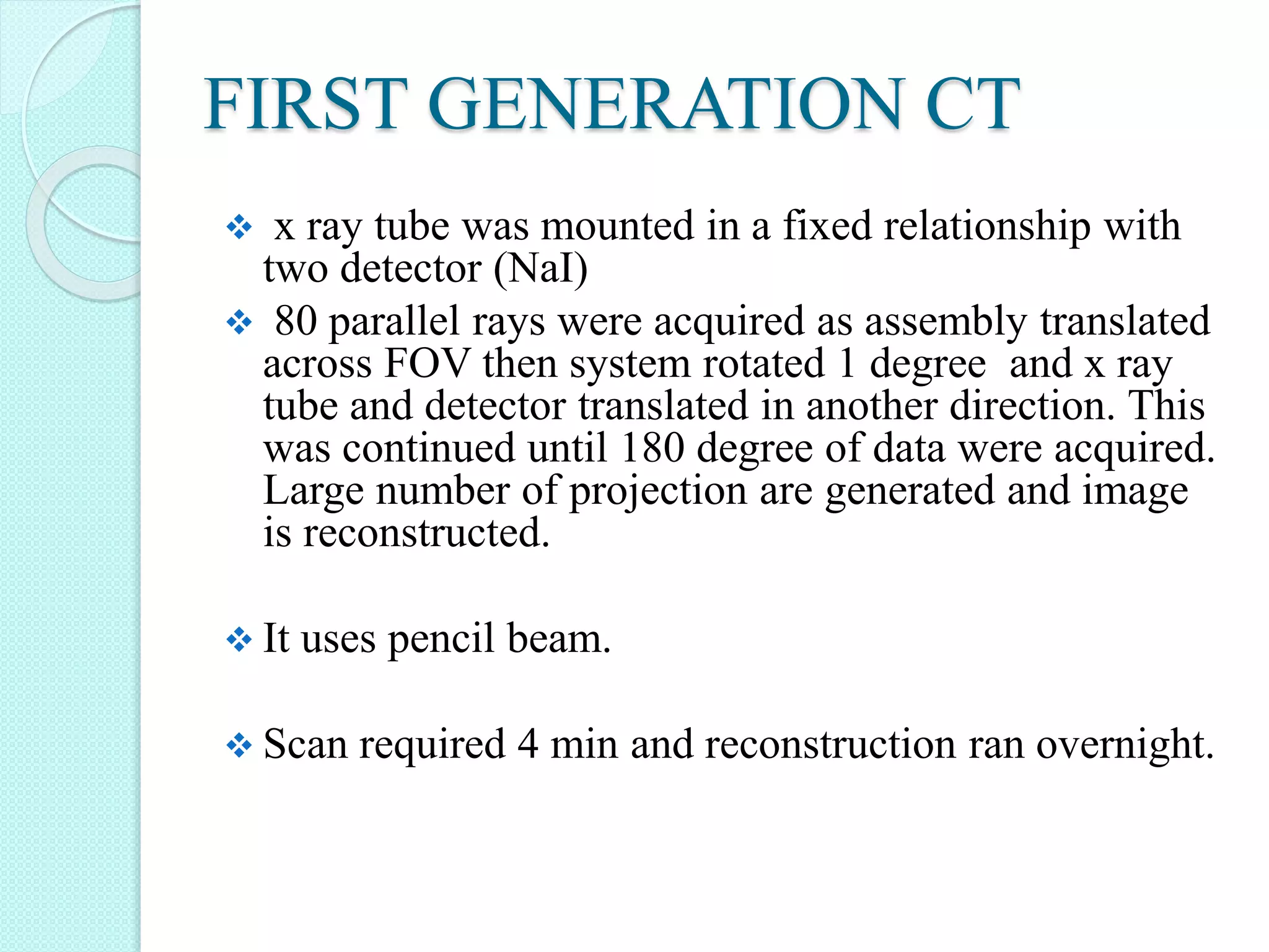 FIRST GENERATION CT
 x ray tube was mounted in a fixed relationship with
two detector (NaI)
 80 parallel rays were acquired as assembly translated
across FOV then system rotated 1 degree and x ray
tube and detector translated in another direction. This
was continued until 180 degree of data were acquired.
Large number of projection are generated and image
is reconstructed.
 It uses pencil beam.
 Scan required 4 min and reconstruction ran overnight.
 