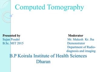 Presented by Moderator
Sujan Poudel Mr. Mukesh Kr. Jha
B.Sc. MIT 2015 Demonstrator
Department of Radio-
diagnosis and imaging
B.P Koirala Institute of Health Sciences
Dharan
Computed Tomography
 