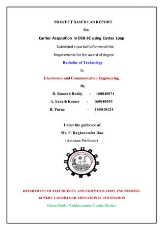PROJECTBASED LAB REPORT
On
Carrier Acquisition in DSB-SC using Costas Loop
Submitted in partial fulfilment of the
Requirements for the award of degree
Bachelor of Technology
In
Electronics and Communication Engineering
By
B. Ramesh Reddy - 160040074
A. Sanath Kumar - 160040053
B. Purna - 160040124
Under the guidance of
Mr. P. Raghavendra Rao
(Assistant Professor)
DEPARTMENT OF ELECTRONICS AND COMMUNICATION ENGINEERING
KONERU LAKSHMAIAH EDUCATIONAL FOUNDATION
Green Fields, Vaddeswaram, Guntur District
 