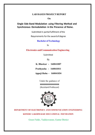 LAB BASED PROJECT REPORT
On
Single Side Band Modulation using Filtering Method and
Synchronous Demodulation in the Presence of Noise.
Submitted in partial fulfilment of the
Requirements for the award of degree
BachelorofTechnology
In
Electronics andCommunication Engineering
Submitted
By
K. Bhaskar - 160041007
Prathyusha - 160041011
Appaji Babu - 160041034
Under the guidance of
xxxxxxxxxxxxxxxx
(AssistantProfessor)
DEPARTMENT OF ELECTRONICS AND COMMUNICATION ENGINEERING
KONERU LAKSHMAIAH EDUCATIONAL FOUNDATION
Green Fields, Vaddeswaram, Guntur District
 