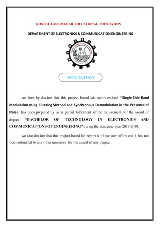 KONERU LAKSHMAIAH EDUCATIONAL FOUNDATION
DEPARTMENTOF ELECTRONICS &COMMUNICATIONENGINEERING
we here by declare that this project based lab report entitled “Single Side Band
Modulation using Filtering Method and Synchronous Demodulation in the Presence of
Noise” has been prepared by us in partial fulfillment of the requirement for the award of
degree “BACHELOR OF TECHNOLOGY IN ELECTRONICS AND
COMMUNICATIONS OF ENGINEERING” during the academic year 2017-2018.
we also declare that this project based lab report is of our own effort and it has not
been submitted to any other university for the award of any degree.
DECLARATION
 