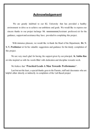 Acknowledgement
We are greatly indebted to our KL University that has provided a healthy
environment to drive us to achieve our ambitions and goals. We would like to express our
sincere thanks to our project incharge Mr. xxxxxxxxxxx(Assistant professor) sir for the
guidance, supportand assistance they have provided in completing this project.
With immense pleasure, we would like to thank the Head of the Department, Dr. V.
S. V. Prabhakar sir for his valuable suggestions and guidance for the timely completion of
this project.
We are very much glad for having the support given by our principal, K. Subba Rao
sir who inspired us with his words filled with dedication and discipline towards work.
We believe that “Practical Leads A Man Towards Performance”.
Last but not the least, a special thanks goes to the Parents, staff and classmates who are
helpful either directly or indirectly in completion of the Lab Based project
 