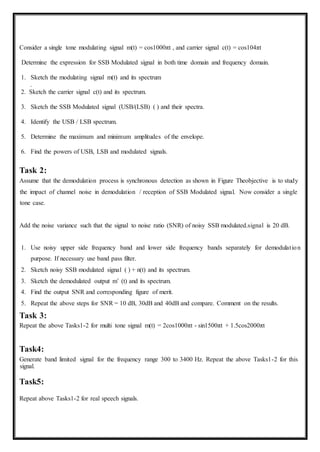 Consider a single tone modulating signal m(t) = cos1000πt , and carrier signal c(t) = cos104πt
Determine the expression for SSB Modulated signal in both time domain and frequency domain.
1. Sketch the modulating signal m(t) and its spectrum
.
2. Sketch the carrier signal c(t) and its spectrum.
3. Sketch the SSB Modulated signal (USB/(LSB) ( ) and their spectra.
4. Identify the USB / LSB spectrum.
5. Determine the maximum and minimum amplitudes of the envelope.
6. Find the powers of USB, LSB and modulated signals.
Task 2:
Assume that the demodulation process is synchronous detection as shown in Figure Theobjective is to study
the impact of channel noise in demodulation / reception of SSB Modulated signal. Now consider a single
tone case.
Add the noise variance such that the signal to noise ratio (SNR) of noisy SSB modulated.signal is 20 dB.
1. Use noisy upper side frequency band and lower side frequency bands separately for demodulation
purpose. If necessary use band pass filter.
2. Sketch noisy SSB modulated signal ( ) + n(t) and its spectrum.
3. Sketch the demodulated output mˆ (t) and its spectrum.
4. Find the output SNR and corresponding figure of merit.
5. Repeat the above steps for SNR = 10 dB, 30dB and 40dB and compare. Comment on the results.
Task 3:
Repeat the above Tasks1-2 for multi tone signal m(t) = 2cos1000πt - sin1500πt + 1.5cos2000πt
Task4:
Generate band limited signal for the frequency range 300 to 3400 Hz. Repeat the above Tasks1-2 for this
signal.
Task5:
Repeat above Tasks1-2 for real speech signals.
 
