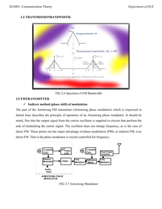 EC8491: Communication Theory Department of ECE
2.4 TRANSMISSIONBANDWIDTH:
FIG 2.6 Spectrum of FM Bandwidth
2.5 FMTRANSMITTER
 Indirect method (phase shift) of modulation
The part of the Armstrong FM transmitter (Armstrong phase modulator) which is expressed in
dotted lines describes the principle of operation of an Armstrong phase modulator. It should be
noted, first that the output signal from the carrier oscillator is supplied to circuits that perform the
task of modulating the carrier signal. The oscillator does not change frequency, as is the case of
direct FM. These points out the major advantage of phase modulation (PM), or indirect FM, over
direct FM. That is the phase modulator is crystal controlled for frequency.
FIG 2.7 Armstrong Modulator
 