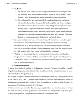 EC8491: Communication Theory Department of ECE
 TheExciter
1. The function of the carrier oscillator is to generate a stable sine wave signal at the
rest frequency, when no modulation is applied. It must be able to linearly change
frequency when fully modulated, with no measurable change inamplitude.
2. The buffer amplifier acts as a constant high-impedance load on the oscillator to
help stabilize the oscillator frequency. The buffer amplifier may have a smallgain.
3. The modulator acts to change the carrier oscillator frequency by application of the
message signal. The positive peak of the message signal generally lowers the
oscillator's frequency to a point below the rest frequency, and the negativemessage
peak raises the oscillator frequency to a value above the rest frequency. Thegreater
the peak-to-peak message signal, the larger the oscillatordeviation.
 Frequency multipliers are tuned-input, tuned-output RF amplifiers in which the output
resonant circuit is tuned to a multiple of the input frequency. Common frequency
multipliers are 2x, 3x and 4x multiplication. A 5x Frequency multiplier is sometimes
seen, but its extreme low efficiency forbids widespread usage. Note that multiplicationis
by whole numbers only. There can not a 1.5x multiplier, forinstance.
 The final power section develops the carrier power, to be transmitted and often has a
low-power amplifier driven the final power amplifier. The impedance matchingnetwork
is the same as for the AM transmitter and matches the antenna impedance to the correct
load on the final overamplifier.
 FrequencyMultiplier
A special form of class C amplifier is the frequency. multiplier. Any class C amplifier is capable
of performing frequency multiplidàtion if the tuned circuit in the collector resonates at some
integer multiple of the inputfrequency.
For example a frequency doubler can be constructed by simply connecting a parallel tuned circuit
in the collector of a class C amplifier that resonates at twice the input frequency. When the
collector current pulse occurs, it excites or rings the tuned circuit at twice the input frequency. A
current pulse flows for every other cycle of the input.
A Tripler circuit is constructed in the same way except that the tuned circuit resonates at 3 times
the input - frequency. In this way, the tuned circuit receives one input pulse for every three cycles
of oscillation it produces Multipliers can be constructed to increase the input
 