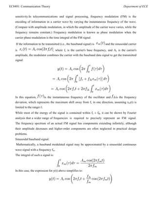 EC8491: Communication Theory Department of ECE
sensitivity.In telecommunications and signal processing, frequency modulation (FM) is the
encoding of information in a carrier wave by varying the instantaneous frequency of the wave.
(Compare with amplitude modulation, in which the amplitude of the carrier wave varies, while the
frequency remains constant.) Frequency modulation is known as phase modulation when the
carrier phase modulation is the time integral of the FM signal.
If the information to be transmitted (i.e., the baseband signal) is and the sinusoidal carrier
is , where fc is the carrier's base frequency, and Ac is the carrier's
amplitude, the modulator combines the carrier with the baseband data signal to get the transmitted
signal:
In this equation, is the instantaneous frequency of the oscillator and is the frequency
deviation, which represents the maximum shift away from fc in one direction, assuming xm(t) is
limited to the range±1.
While most of the energy of the signal is contained within fc ± fΔ, it can be shown by Fourier
analysis that a wider range of frequencies is required to precisely represent an FM signal.
The frequency spectrum of an actual FM signal has components extending infinitely, although
their amplitude decreases and higher-order components are often neglected in practical design
problems.
Sinusoidal baseband signal:
Mathematically, a baseband modulated signal may be approximated by a sinusoidal continuous
wave signal with a frequency fm.
The integral of such a signal is:
In this case, the expression for y(t) above simplifies to:
 