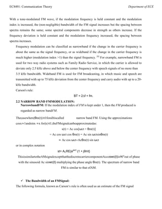 EC8491: Communication Theory Department of ECE
With a tone-modulated FM wave, if the modulation frequency is held constant and the modulation
index is increased, the (non-negligible) bandwidth of the FM signal increases but the spacing between
spectra remains the same; some spectral components decrease in strength as others increase. If the
frequency deviation is held constant and the modulation frequency increased, the spacing between
spectra increases.
Frequency modulation can be classified as narrowband if the change in the carrier frequency is
about the same as the signal frequency, or as wideband if the change in the carrier frequency is
much higher (modulation index >1) than the signal frequency. [6]
For example, narrowband FM is
used for two way radio systems such as Family Radio Service, in which the carrier is allowed to
deviate only 2.5 kHz above and below the center frequency with speech signals of no more than
3.5 kHz bandwidth. Wideband FM is used for FM broadcasting, in which music and speech are
transmitted with up to 75 kHz deviation from the center frequency and carry audio with up to a 20-
kHz bandwidth.
Carson's rule:
BT = 2∆f + fm.
2.2 NARROW BAND FMMODULATION:
NarrowbandFM: If the modulation index of FM is kept under 1, then the FM produced is
regarded as narrow bandFM.
Thecasewhere|θm(t)|≪1foralltiscalled narrow band FM. Using the approximations
cosx≃1andsinx ≃x for|x|≪1,theFMsignalcanbeapproximatedas:
s(t) = Ac cos[ωct + θm(t)]
= Ac cos ωct cos θm(t) − Ac sin ωctsinθm(t)
≃ Ac cos ωct–Acθm(t) sin ωct
or in complex notation
st= ACRE{ejwct
(1 + jθmt}
ThisissimilartotheAMsignalexceptthatthediscretecarriercomponentAccoswc(t)is90°out of phase
with the sinusoid Ac sinwc(t) multiplying the phase angle θm(t). The spectrum of narrow band
FM is similar to that ofAM.
 The Bandwidth of an FMSignal:
The following formula, known as Carson‘s rule is often used as an estimate of the FM signal
 