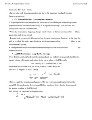EC8491: Communication Theory Department of ECE
=
st
bandwidth: BT = 2(∆f + fm) Hz
where∆f is the peak frequency deviation and fm is the maximum baseband message
frequencycomponent.
 FM Demodulation by a Frequency Discriminator:
A frequency discriminator is a device that converts a received FM signal into a voltage that is
proportional to the instantaneous frequency of its input without using a local oscillator and,
consequently, in a non coherentmanner.
• When the instantaneous frequency changes slowly relative to the time-constantsofthe filter, a
quasi-static analysis can beused.
• In quasi-static operation the filter output has the same instantaneous frequency as the input but
with an envelope that varies according to the amplitude response of the filter at the
instantaneousfrequency.
• Theamplitudevariationsarethendetectedwithanenvelopedetectorliketheonesused for
AMdemodulation.
 An FM Discriminator Using the Pre-Envelope:
When θm(t) is small and band-limited so that cos θm(t) and sinθm(t) are essentially band-limited
signals with cut off frequencies less than fc, the pre-envelope of the FM signal is
s+(t) = s(t) + jˆs(t) = Acej
(ωct+θm(t)) The
angle of the pre-envelope is φ'(t) = arctan[ˆs(t)/s(t)] = ωct + θm(t) The
derivative of the phase is =ωct+ kθm(t)
t
d
dφt std sdt
−
= ωct + kωm (t)
dt dtst s2t+s^2(t)
which is exactly the instantaneous frequency. This can be approximated in discrete-time by
using FIR filters to form the derivatives and Hilbert transform. Notice that the denominator is
the squared envelope of the FM signal.
This formula can also be derived by observing,
d
st=
dt
d
ACcosωct + θmt= −ACωct + kωmtsin⁡ [ωct + θmt]
dt
 