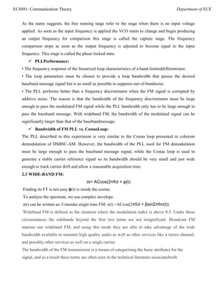 EC8491: Communication Theory Department of ECE
As the name suggests, the free running stage refer to the stage when there is no input voltage
applied. As soon as the input frequency is applied the VCO starts to change and begin producing
an output frequency for comparison this stage is called the capture stage. The frequency
comparison stops as soon as the output frequency is adjusted to become equal to the input
frequency. This stage is called the phase locked state.
 PLLPerformance:
• The frequency response of the linearized loop characteristics of a band-limiteddifferentiator.
• The loop parameters must be chosen to provide a loop bandwidth that passes the desired
baseband message signal but is as small as possible to suppress out-of-bandnoise.
• The PLL performs better than a frequency discriminator when the FM signal is corrupted by
additive noise. The reason is that the bandwidth of the frequency discriminator must be large
enough to pass the modulated FM signal while the PLL bandwidth only has to be large enough to
pass the baseband message. With wideband FM, the bandwidth of the modulated signal can be
significantly larger than that of the basebandmessage.
 Bandwidth of FM PLL vs. CostasLoop:
The PLL described in this experiment is very similar to the Costas loop presented in coherent
demodulation of DSBSC-AM. However, the bandwidth of the PLL used for FM demodulation
must be large enough to pass the baseband message signal, while the Costas loop is used to
generate a stable carrier reference signal so its bandwidth should be very small and just wide
enough to track carrier drift and allow a reasonable acquisition time.
2.3 WIDE-BAND FM:
st= ACcos(2πfct + φ(t)
Finding its FT is not easy:ϕ(t) is inside the cosine.
To analyze the spectrum, we use complex envelope.
s(t) can be written as: Consider single tone FM: s(t) =ACcos(2πfct + βsin2πfm(t))
Wideband FM is defined as the situation where the modulation index is above 0.5. Under these
circumstances the sidebands beyond the first two terms are not insignificant. Broadcast FM
stations use wideband FM, and using this mode they are able to take advantage of the wide
bandwidth available to transmit high quality audio as well as other services like a stereo channel,
and possibly other services as well on a single carrier.
The bandwidth of the FM transmission is a means of categorising the basic attributes for the
signal, and as a result these terms are often seen in the technical literature associatedwith
 