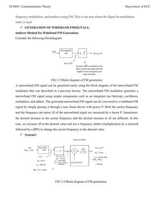 EC8491: Communication Theory Department of ECE
g (t)
Narrowban
d FM
Modulator
frequency modulation, and products using FM. This is one area where the figure for modulation
index is used.
 GENERATION OF WIDEBAND FMSIGNALS:
Indirect Method for Wideband FM Generation:
Consider the following blockdiagram
m(t)
gFM (WB) (t)
gFM (NB) (t)
Assume a BPF is included in this
block to pass the signal with the
highest carrier freuqnecy and
reject all others
FIG 2.3 Block diagram of FM generation
A narrowband FM signal can be generated easily using the block diagram of the narrowband FM
modulator that was described in a previous lecture. The narrowband FM modulator generates a
narrowband FM signal using simple components such as an integrator (an OpAmp), oscillators,
multipliers, and adders. The generated narrowband FM signal can be converted to a wideband FM
signal by simply passing it through a non–linear device with power P. Both the carrier frequency
and the frequency deviation f of the narrowband signal are increased by a factor P. Sometimes,
the desired increase in the carrier frequency and the desired increase in f are different. In this
case, we increase f to the desired value and use a frequency shifter (multiplication by a sinusoid
followed by a BPF) to change the carrier frequency to the desired value.
 System1:
Frequency Shifter
m(t)
BWm = 5 kHz
FM (NB)
f1 = 35 Hz
fc1 = 300 kHz
gFM2 (WB)
(t)
f2 = 77 kHz
fc2 = 135 MHz BW2
= 2(f2 + BWm)
= 164 kHz
BW = 2*5 = 10kHz
B
FIG 2.4 Block diagram of FM generation
( . )P
Narrowband
FM
Modulator
BPF
X CF=135MHz
BW = 164kHz
cos(2(525M)t)
( . )2200
gFM3 (WB)
(t)
f3 = 77 kHz
fc3 = 660 MHz
W3 = 2(f3 +BWm)
= 164 kHz
 