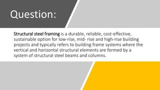 Structural steel framing is a durable, reliable, cost-effective,
sustainable option for low-rise, mid- rise and high-rise building
projects and typically refers to building frame systems where the
vertical and horizontal structural elements are formed by a
system of structural steel beams and columns.
Question:
 