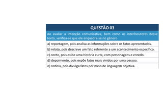 QUESTÃO	03	
a)	reportagem,	pois	analisa	as	informações	sobre	os	fatos	apresentados.		
Ao	 avaliar	 a	 intenção	 comunicativa,	 bem	 como	 os	 interlocutores	 desse	
texto,	verifica-se	que	ele	enquadra-se	no	gênero	
b)	relato,	pois	descreve	um	fato	referente	a	um	acontecimento	específico.	
c)	conto,	pois	exibe	uma	história	curta,	com	personagens	e	enredo.		
d)	depoimento,	pois	expõe	fatos	reais	vividos	por	uma	pessoa.		
e)	notícia,	pois	divulga	fatos	por	meio	de	linguagem	objetiva.		
 