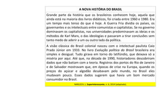 Grande	 parte	 da	 história	 que	 os	 brasileiros	 conhecem	 hoje,	 aquela	 que	
ainda	está	na	maioria	dos	livros	didáticos,	foi	criada	entre	1960	e	1980.	Era	
um	 tempo	 mais	 tenso	 do	 que	 é	 hoje.	 A	 Guerra	 Fria	 dividia	 os	 países,	 os	
governantes	e	os	intelectuais	entre	comunistas	e	capitalistas.	Se	no	governo	
dominavam	os	capitalistas,	nas	universidades	predominavam	as	ideias	e	os	
métodos	de	Karl	Marx,	o	das	ideologias	e	passaram	a	tirar	conclusões	sem	
tanto	medo	de	aderir	a	um	ou	outro	lado	da	política.		
A	NOVA	HISTÓRIA	DO	BRASIL	
A	 visão	 clássica	 do	 Brasil	 colonial	 nasceu	 com	 o	 intelectual	 paulista	 Caio	
Prado	 Júnior	 em	 1933.	 No	 livro	 Evolução	 política	 do	 Brasil	 brasileira	 era	
simples	e	desigual.	Tudo	girava	em	torno	do	latifúndio,	que	deixava	só	a	
miséria	por	aqui.	Até	que,	na	década	de	1990,	historiadores	descobriram	
dados	que	não	batiam	com	a	teoria.	Registros	dos	portos	do	Rio	de	Janeiro	
e	de	Salvador	mostravam	que,	em	épocas	de	crise	na	Europa,	quando	os	
preços	 do	 açúcar	 e	 algodão	 desabavam	 pelo	 mundo,	 no	 Brasil	 eles	
mudavam	 pouco.	 Esses	 dados	 sugerem	 que	 havia	 um	 bom	 mercado	
consumidor	no	Brasil.		
NARLOCH,	L.	Superinteressante,	n.	6,	2014	(adaptado).		
 