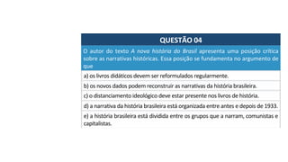 QUESTÃO	04	
O	 autor	 do	 texto	 A	 nova	 história	 do	 Brasil	 apresenta	 uma	 posição	 crítica	
sobre	as	narrativas	históricas.	Essa	posição	se	fundamenta	no	argumento	de	
que		
a)	os	livros	didáticos	devem	ser	reformulados	regularmente.		
b)	os	novos	dados	podem	reconstruir	as	narrativas	da	história	brasileira.		
c)	o	distanciamento	ideológico	deve	estar	presente	nos	livros	de	história.		
d)	a	narrativa	da	história	brasileira	está	organizada	entre	antes	e	depois	de	1933.		
e)	a	história	brasileira	está	dividida	entre	os	grupos	que	a	narram,	comunistas	e	
capitalistas.		
 