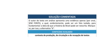 SOLUÇÃO	COMENTADA	
O	 autor	 do	 texto	 em	 análise	 apresenta	 uma	 evidência	 apenas	 (por	 sinal,	
SEM	 FONTE),	 a	 qual,	 evidentemente,	 pode	 ser	 um	 fato	 isolado,	 para	
fundamentar	a	ideia	de	que	a	história	do	Brasil	pode	ser	reescrita.	Marque-
se,	por	isso,	a	alternativa	“b”.	
contexto	de	produção,	de	circulação	e	de	recepção	de	textos	
CONTEÚDO	AVALIADO	
 