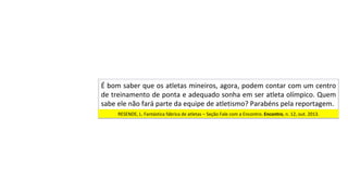 É	bom	saber	que	os	atletas	mineiros,	agora,	podem	contar	com	um	centro	
de	treinamento	de	ponta	e	adequado	sonha	em	ser	atleta	olímpico.	Quem	
sabe	ele	não	fará	parte	da	equipe	de	atletismo?	Parabéns	pela	reportagem.		
RESENDE,	L.	Fantástica	fábrica	de	atletas	–	Seção	Fale	com	a	Encontro.	Encontro,	n.	12,	out.	2013.		
 