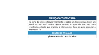SOLUÇÃO	COMENTADA	
Na	carta	do	leitor,	o	locutor	manifesta-se	sobre	um	texto	veiculado	em	um	
jornal	 ou	 em	 uma	 revista.	 Nesse	 sentido,	 é	 esperado	 que	 haja	 uma	
referência	ao	texto	que	originou	a	interlocução.	Deve-se,	pois,	assinalar	a	
alternativa	“e”.	
gêneros	textuais:	carta	do	leitor	
CONTEÚDO	AVALIADO	
 