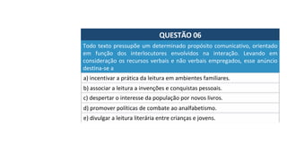 QUESTÃO	06	
Todo	texto	pressupõe	um	determinado	propósito	comunicativo,	orientado	
em	 função	 dos	 interlocutores	 envolvidos	 na	 interação.	 Levando	 em	
consideração	os	recursos	verbais	e	não	verbais	empregados,	esse	anúncio	
destina-se	a		
a)	incentivar	a	prática	da	leitura	em	ambientes	familiares.		
b)	associar	a	leitura	a	invenções	e	conquistas	pessoais.		
c)	despertar	o	interesse	da	população	por	novos	livros.		
d)	promover	políticas	de	combate	ao	analfabetismo.		
e)	divulgar	a	leitura	literária	entre	crianças	e	jovens.		
 