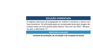 SOLUÇÃO	COMENTADA	
O	objetivo	discursivo	da	propaganda	em	análise	é	incentivar	a	leitura	nos	
lares	brasileiros.	Tal	afirmação	pode	ser	comprovada	tanto	pela	imagem	da	
criança	lendo	um	livro	quanto	pelos	dizeres	“leia	com	seu	filho”.	Marque-
se,	pois,	a	alternativa	“a”.	
contexto	de	produção,	de	circulação	e	de	recepção	de	textos	
CONTEÚDO	AVALIADO	
 