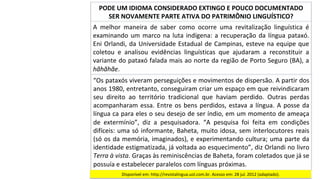 A	 melhor	 maneira	 de	 saber	 como	 ocorre	 uma	 revitalização	 linguística	 é	
examinando	um	marco	na	luta	indígena:	a	recuperação	da	língua	pataxó.	
Eni	Orlandi,	da	Universidade	Estadual	de	Campinas,	esteve	na	equipe	que	
coletou	 e	 analisou	 evidências	 linguísticas	 que	 ajudaram	 a	 reconstituir	 a	
variante	do	pataxó	falada	mais	ao	norte	da	região	de	Porto	Seguro	(BA),	a	
hãhãhãe.		
PODE	UM	IDIOMA	CONSIDERADO	EXTINGO	E	POUCO	DOCUMENTADO	
SER	NOVAMENTE	PARTE	ATIVA	DO	PATRIMÔNIO	LINGUÍSTICO?	
“Os	pataxós	viveram	perseguições	e	movimentos	de	dispersão.	A	partir	dos	
anos	1980,	entretanto,	conseguiram	criar	um	espaço	em	que	reivindicaram	
seu	 direito	 ao	 território	 tradicional	 que	 haviam	 perdido.	 Outras	 perdas	
acompanharam	essa.	Entre	os	bens	perdidos,	estava	a	língua.	A	posse	da	
língua	ca	para	eles	o	seu	desejo	de	ser	índio,	em	um	momento	de	ameaça	
de	 extermínio”,	 diz	 a	 pesquisadora.	 “A	 pesquisa	 foi	 feita	 em	 condições	
difíceis:	uma	só	informante,	Baheta,	muito	idosa,	sem	interlocutores	reais	
(só	os	da	memória,	imaginados),	e	experimentando	cultura;	uma	parte	da	
identidade	estigmatizada,	já	voltada	ao	esquecimento”,	diz	Orlandi	no	livro	
Terra	à	vista.	Graças	às	reminiscências	de	Baheta,	foram	coletados	que	já	se	
possuía	e	estabelecer	paralelos	com	línguas	próximas.		
Disponível	em:	http://revistalingua.uol.com.br.	Acesso	em:	28	jul.	2012	(adaptado).		
 