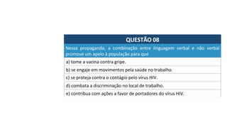 QUESTÃO	08	
Nessa	 propaganda,	 a	 combinação	 entre	 linguagem	 verbal	 e	 não	 verbal	
promove	um	apelo	à	população	para	que		
a)	tome	a	vacina	contra	gripe.		
b)	se	engaje	em	movimentos	pela	saúde	no	trabalho.		
c)	se	proteja	contra	o	contágio	pelo	vírus	HIV.		
d)	combata	a	discriminação	no	local	de	trabalho.		
e)	contribua	com	ações	a	favor	de	portadores	do	vírus	HIV.		
 