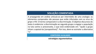 SOLUÇÃO	COMENTADA	
A	propaganda	em	análise	articula-se	por	intermédio	de	uma	analogia:	os	
elementos	comparados	são	pessoas	que	estão	infectadas	com	os	vírus	da	
gripe	e	HIV.	O	termo	comparaste	é	a	discriminação.	O	objetivo	discursivo	do	
texto	é	evidenciar	a	discriminação	ao	segundo	grupo	e	engajar	a	população	
na	luta	contra	o	preconceito,	o	que	está	evidenciado	em:	“ajude	o	grupo	
vhiver	a	apoioá-los	[soropositivos]”.	Por	isso,	deve-se	assinalar	a	alternativa	
“e”.	
estratégias	argumentativas	
CONTEÚDO	AVALIADO	
 