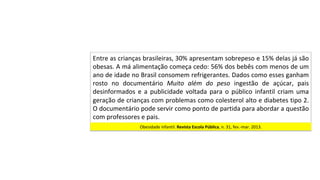 Entre	as	crianças	brasileiras,	30%	apresentam	sobrepeso	e	15%	delas	já	são	
obesas.	A	má	alimentação	começa	cedo:	56%	dos	bebês	com	menos	de	um	
ano	de	idade	no	Brasil	consomem	refrigerantes.	Dados	como	esses	ganham	
rosto	 no	 documentário	 Muito	 além	 do	 peso	 ingestão	 de	 açúcar,	 pais	
desinformados	 e	 a	 publicidade	 voltada	 para	 o	 público	 infantil	 criam	 uma	
geração	de	crianças	com	problemas	como	colesterol	alto	e	diabetes	tipo	2.	
O	documentário	pode	servir	como	ponto	de	partida	para	abordar	a	questão	
com	professores	e	pais.		
Obesidade	infantil.	Revista	Escola	Pública,	n.	31,	fev.-mar.	2013.		
 