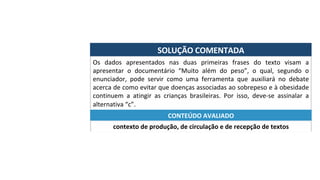 SOLUÇÃO	COMENTADA	
Os	 dados	 apresentados	 nas	 duas	 primeiras	 frases	 do	 texto	 visam	 a	
apresentar	 o	 documentário	 “Muito	 além	 do	 peso”,	 o	 qual,	 segundo	 o	
enunciador,	 pode	 servir	 como	 uma	 ferramenta	 que	 auxiliará	 no	 debate	
acerca	de	como	evitar	que	doenças	associadas	ao	sobrepeso	e	à	obesidade	
continuem	 a	 atingir	 as	 crianças	 brasileiras.	 Por	 isso,	 deve-se	 assinalar	 a	
alternativa	“c”.	
contexto	de	produção,	de	circulação	e	de	recepção	de	textos	
CONTEÚDO	AVALIADO	
 