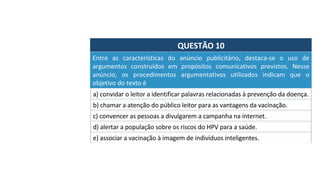 QUESTÃO	10	
a)	convidar	o	leitor	a	identificar	palavras	relacionadas	à	prevenção	da	doença.		
Entre	 as	 características	 do	 anúncio	 publicitário,	 destaca-se	 o	 uso	 de	
argumentos	 construídos	 em	 propósitos	 comunicativos	 previstos.	 Nesse	
anúncio,	 os	 procedimentos	 argumentativos	 utilizados	 indicam	 que	 o	
objetivo	do	texto	é		
b)	chamar	a	atenção	do	público	leitor	para	as	vantagens	da	vacinação.		
c)	convencer	as	pessoas	a	divulgarem	a	campanha	na	internet.		
d)	alertar	a	população	sobre	os	riscos	do	HPV	para	a	saúde.		
e)	associar	a	vacinação	à	imagem	de	indivíduos	inteligentes.	
 