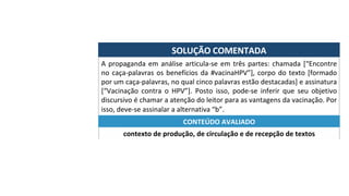 SOLUÇÃO	COMENTADA	
A	propaganda	em	análise	articula-se	em	três	partes:	chamada	[“Encontre	
no	caça-palavras	os	benefícios	da	#vacinaHPV”],	corpo	do	texto	[formado	
por	um	caça-palavras,	no	qual	cinco	palavras	estão	destacadas]	e	assinatura	
[“Vacinação	 contra	 o	 HPV”].	 Posto	 isso,	 pode-se	 inferir	 que	 seu	 objetivo	
discursivo	é	chamar	a	atenção	do	leitor	para	as	vantagens	da	vacinação.	Por	
isso,	deve-se	assinalar	a	alternativa	“b”.	
contexto	de	produção,	de	circulação	e	de	recepção	de	textos	
CONTEÚDO	AVALIADO	
 