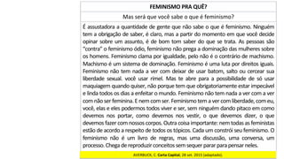 Mas	será	que	você	sabe	o	que	é	feminismo?	
FEMINISMO	PRA	QUÊ?	
É	assustadora	a	quantidade	de	gente	que	não	sabe	o	que	é	feminismo.	Ninguém	
tem	a	obrigação	de	saber,	é	claro,	mas	a	partir	do	momento	em	que	você	decide	
opinar	sobre	um	assunto,	é	de	bom	tom	saber	do	que	se	trata.	As	pessoas	são	
“contra”	o	feminismo	ódio,	feminismo	não	prega	a	dominação	das	mulheres	sobre	
os	homens.	Feminismo	clama	por	igualdade,	pelo	não	é	o	contrário	de	machismo.	
Machismo	é	um	sistema	de	dominação.	Feminismo	é	uma	luta	por	direitos	iguais.	
Feminismo	não	tem	nada	a	ver	com	deixar	de	usar	batom,	salto	ou	cercear	sua	
liberdade	 sexual.	 você	 usar	 rímel.	 Mas	 te	 abre	 para	 a	 possibilidade	 de	 só	 usar	
maquiagem	quando	quiser,	não	porque	tem	que	obrigatoriamente	estar	impecável	
e	linda	todos	os	dias	a	enfeitar	o	mundo.	Feminismo	não	tem	nada	a	ver	com	a	ver	
com	não	ser	feminina.	E	nem	com	ser.	Feminismo	tem	a	ver	com	liberdade,	com	eu,	
você,	elas	e	eles	podermos	todos	viver	e	ser,	sem	ninguém	dando	pitaco	em	como	
devemos	 nos	 portar,	 como	 devemos	 nos	 vestir,	 o	 que	 devemos	 dizer,	 o	 que	
devemos	fazer	com	nossos	corpos.	Outra	coisa	importante:	nem	todas	as	feministas	
estão	de	acordo	a	respeito	de	todos	os	tópicos.	Cada	um	constrói	seu	feminismo.	O	
feminismo	 não	 é	 um	 livro	 de	 regras,	 mas	 uma	 discussão,	 uma	 conversa,	 um	
processo.	Chega	de	reproduzir	conceitos	sem	sequer	parar	para	pensar	neles.		
AVERBUCK,	C.	Carta	Capital,	28	set.	2015	(adaptado).		
 