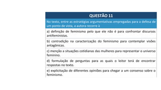 QUESTÃO	11	
No	texto,	entre	as	estratégias	argumentativas	empregadas	para	a	defesa	de	
um	ponto	de	vista,	a	autora	recorre	à		
a)	 definição	 de	 feminismo	 pelo	 que	 ele	 não	 é	 para	 confrontar	 discursos	
antifeministas.		
b)	 contradição	 na	 caracterização	 do	 feminismo	 para	 contemplar	 visões	
antagônicas.		
c)	menção	a	situações	cotidianas	das	mulheres	para	representar	o	universo	
feminino.		
d)	 formulação	 de	 perguntas	 para	 as	 quais	 o	 leitor	 terá	 de	 encontrar	
respostas	no	texto.		
e)	explicitação	de	diferentes	opiniões	para	chegar	a	um	consenso	sobre	o	
feminismo.		
 