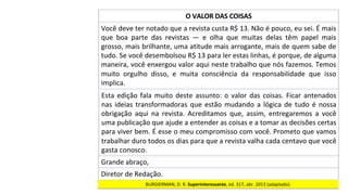 Você	deve	ter	notado	que	a	revista	custa	R$	13.	Não	é	pouco,	eu	sei.	É	mais	
que	 boa	 parte	 das	 revistas	 —	 e	 olha	 que	 muitas	 delas	 têm	 papel	 mais	
grosso,	mais	brilhante,	uma	atitude	mais	arrogante,	mais	de	quem	sabe	de	
tudo.	Se	você	desembolsou	R$	13	para	ler	estas	linhas,	é	porque,	de	alguma	
maneira,	você	enxergou	valor	aqui	neste	trabalho	que	nós	fazemos.	Temos	
muito	 orgulho	 disso,	 e	 muita	 consciência	 da	 responsabilidade	 que	 isso	
implica.		
O	VALOR	DAS	COISAS	
Esta	edição	fala	muito	deste	assunto:	o	valor	das	coisas.	Ficar	antenados	
nas	ideias	transformadoras	que	estão	mudando	a	lógica	de	tudo	é	nossa	
obrigação	 aqui	 na	 revista.	 Acreditamos	 que,	 assim,	 entregaremos	 a	 você	
uma	publicação	que	ajude	a	entender	as	coisas	e	a	tomar	as	decisões	certas	
para	viver	bem.	É	esse	o	meu	compromisso	com	você.	Prometo	que	vamos	
trabalhar	duro	todos	os	dias	para	que	a	revista	valha	cada	centavo	que	você	
gasta	conosco.		
BURGIERMAN,	D.	R.	Superinteressante,	ed.	317,	abr.	2013	(adaptado).		
Grande	abraço,	
Diretor	de	Redação.	
 