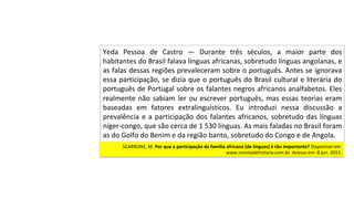 Yeda	 Pessoa	 de	 Castro	 —	 Durante	 três	 séculos,	 a	 maior	 parte	 dos	
habitantes	do	Brasil	falava	línguas	africanas,	sobretudo	línguas	angolanas,	e	
as	falas	dessas	regiões	prevaleceram	sobre	o	português.	Antes	se	ignorava	
essa	participação,	se	dizia	que	o	português	do	Brasil	cultural	e	literária	do	
português	de	Portugal	sobre	os	falantes	negros	africanos	analfabetos.	Eles	
realmente	não	sabiam	ler	ou	escrever	português,	mas	essas	teorias	eram	
baseadas	 em	 fatores	 extralinguísticos.	 Eu	 introduzi	 nessa	 discussão	 a	
prevalência	e	a	participação	dos	falantes	africanos,	sobretudo	das	línguas	
níger-congo,	que	são	cerca	de	1	530	línguas.	As	mais	faladas	no	Brasil	foram	
as	do	Golfo	do	Benim	e	da	região	banto,	sobretudo	do	Congo	e	de	Angola.		
SCARRONE,	M.	Por	que	a	participação	da	família	africana	(de	línguas)	é	tão	importante?	Disponível	em:	
www.revistadehistoria.com.br.	Acesso	em:	8	jun.	2015.		
 