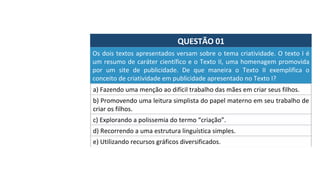 QUESTÃO	01	
Os	dois	textos	apresentados	versam	sobre	o	tema	criatividade.	O	texto	I	é	
um	resumo	de	caráter	científico	e	o	Texto	II,	uma	homenagem	promovida	
por	 um	 site	 de	 publicidade.	 De	 que	 maneira	 o	 Texto	 II	 exemplifica	 o	
conceito	de	criatividade	em	publicidade	apresentado	no	Texto	I?	
a)	Fazendo	uma	menção	ao	difícil	trabalho	das	mães	em	criar	seus	filhos.	
b)	Promovendo	uma	leitura	simplista	do	papel	materno	em	seu	trabalho	de	
criar	os	filhos.	
c)	Explorando	a	polissemia	do	termo	“criação”.	
d)	Recorrendo	a	uma	estrutura	linguística	simples.	
e)	Utilizando	recursos	gráficos	diversificados.	
 