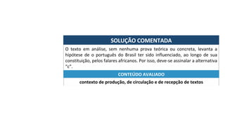 SOLUÇÃO	COMENTADA	
O	 texto	 em	 análise,	 sem	 nenhuma	 prova	 teórica	 ou	 concreta,	 levanta	 a	
hipótese	 de	 o	 português	 do	 Brasil	 ter	 sido	 influenciado,	 ao	 longo	 de	 sua	
constituição,	pelos	falares	africanos.	Por	isso,	deve-se	assinalar	a	alternativa	
“c”.	
contexto	de	produção,	de	circulação	e	de	recepção	de	textos	
CONTEÚDO	AVALIADO	
 
