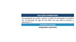 SOLUÇÃO	COMENTADA	
Na	propaganda	em	análise,	a	palavra	“criação”	foi	empregada	nos	sentidos	
de:	 a)	 construção	 de	 algo;	 b)	 criar	 filhos.	 Por	 isso,	 deve-se	 assinalar	 a	
alternativa	“c”.	
ambiguidade	e	polissemia	
CONTEÚDO	AVALIADO	
 