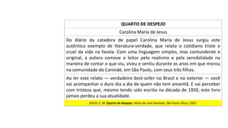 Carolina	Maria	de	Jesus	
Do	 diário	 da	 catadora	 de	 papel	 Carolina	 Maria	 de	 Jesus	 surgiu	 este	
autêntico	 exemplo	 de	 literatura-verdade,	 que	 relata	 o	 cotidiano	 triste	 e	
cruel	da	vida	na	favela.	Com	uma	linguagem	simples,	mas	contundente	e	
original,	 a	 autora	 comove	 o	 leitor	 pelo	 realismo	 e	 pela	 sensibilidade	 na	
maneira	de	contar	o	que	viu,	viveu	e	sentiu	durante	os	anos	em	que	morou	
na	comunidade	do	Canindé,	em	São	Paulo,	com	seus	três	filhos.	
QUARTO	DE	DESPEJO	
Ao	ler	este	relato	—	verdadeiro	best-seller	no	Brasil	e	no	exterior	—	você	
vai	acompanhar	o	duro	dia	a	dia	de	quem	não	tem	amanhã.	E	vai	perceber	
com	tristeza	que,	mesmo	tendo	sido	escrito	na	década	de	1950,	este	livro	
jamais	perdeu	a	sua	atualidade.		
JESUS,	C.	M.	Quarto	de	despejo:	diário	de	uma	favelada.	São	Paulo:	Ática,	2007.		
 