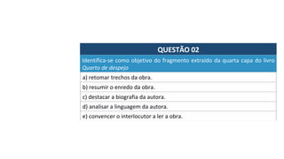 QUESTÃO	02	
Identifica-se	como	objetivo	do	fragmento	extraído	da	quarta	capa	do	livro	
Quarto	de	despejo		
a)	retomar	trechos	da	obra.		
b)	resumir	o	enredo	da	obra.		
c)	destacar	a	biografia	da	autora.	
d)	analisar	a	linguagem	da	autora.		
e)	convencer	o	interlocutor	a	ler	a	obra.		
 