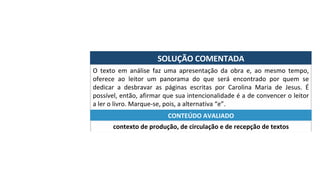SOLUÇÃO	COMENTADA	
O	 texto	 em	 análise	 faz	 uma	 apresentação	 da	 obra	 e,	 ao	 mesmo	 tempo,	
oferece	 ao	 leitor	 um	 panorama	 do	 que	 será	 encontrado	 por	 quem	 se	
dedicar	 a	 desbravar	 as	 páginas	 escritas	 por	 Carolina	 Maria	 de	 Jesus.	 É	
possível,	então,	afirmar	que	sua	intencionalidade	é	a	de	convencer	o	leitor	
a	ler	o	livro.	Marque-se,	pois,	a	alternativa	“e”.	
contexto	de	produção,	de	circulação	e	de	recepção	de	textos	
CONTEÚDO	AVALIADO	
 