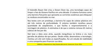 Nos	testes	com	um	protótipo,	a	barreira	foi	capaz	de	coletar	plásticos	em	
até	 três	 metros	 de	 profundidade.	 O	 sistema	 também	 recolheu	 pouca	
quantidade	 de	 zooplâncton,	 o	 que	 facilita	 o	 reaproveitamento	 e	 a	
reciclagem	do	plástico.	A	estimativa	é	de	que	o	sistema	remova	65	metros	
cúbicos	de	lixo	por	dia.		
O	holandês	Boyan	Slat	criou	a	Ocean	Clean	Up,	uma	tecnologia	capaz	de	
limpar	o	lixo	do	Oceano	Pacífico	em	uma	década.	O	sistema	funciona	como	
uma	barreira	flutuante	que	aproveita	as	correntes	oceânicas	para	bloquear	
os	resíduos	encontrados	no	mar.	
Slat	 teve	 a	 ideia	 anos	 atrás,	 quando	 mergulhava	 na	 Grécia	 e	 viu	 mais	
garrafas	de	plástico	do	que	peixes.	Desde	então,	desenvolveu	a	tecnologia,	
montou	um	site	com	todas	as	especificações,	fez	um	estudo	de	viabilidade	
e	uma	campanha	para	financiar	sua	ideia.	
DARAYA,	V.	Disponível	em:	http://exame.abril.com.br.	Acesso	em:	23	jun.	2014.		
 