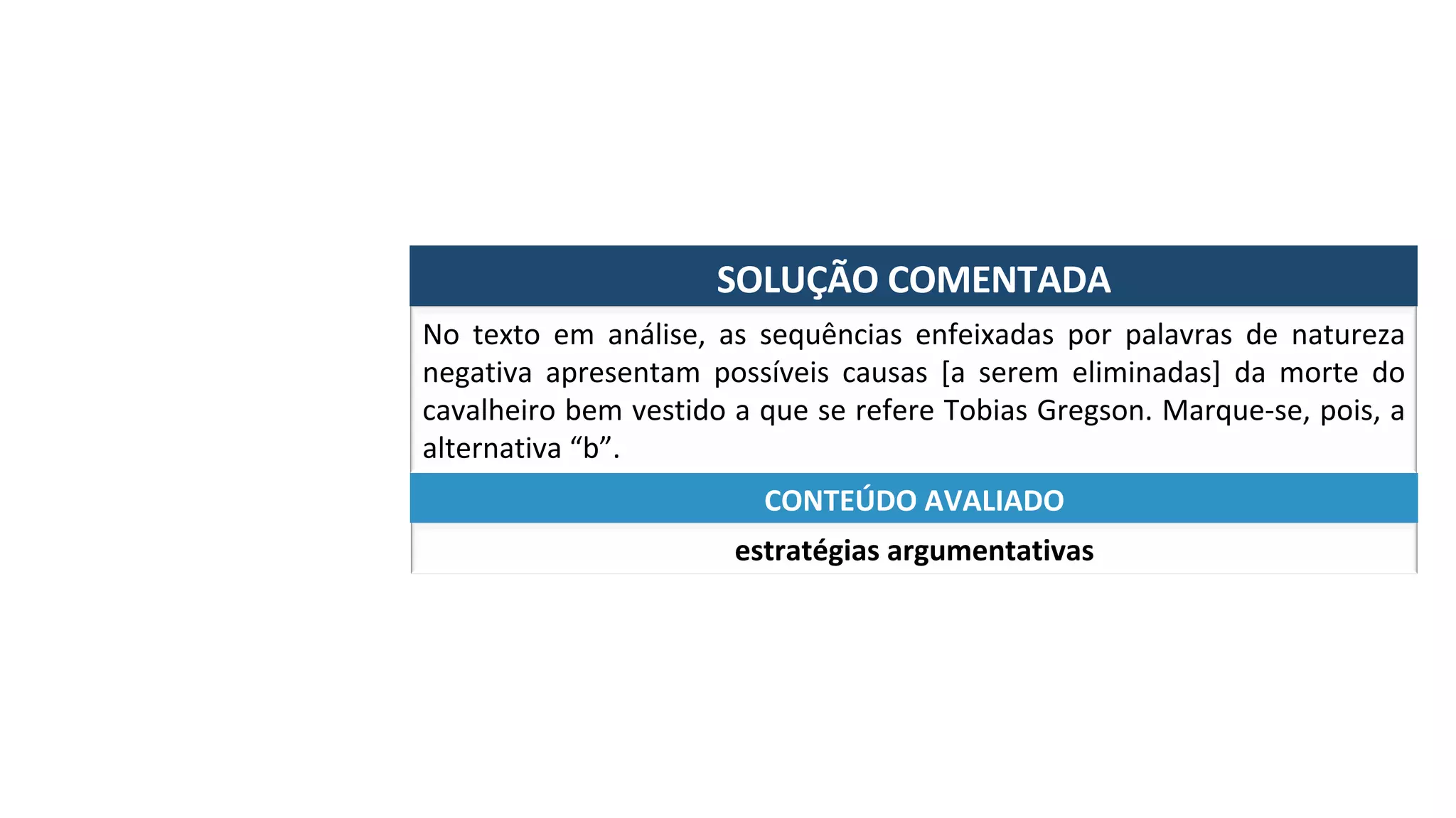 SOLUÇÃO	COMENTADA	
No	 texto	 em	 análise,	 as	 sequências	 enfeixadas	 por	 palavras	 de	 natureza	
negativa	 apresentam	 possíveis	 causas	 [a	 serem	 eliminadas]	 da	 morte	 do	
cavalheiro	bem	vestido	a	que	se	refere	Tobias	Gregson.	Marque-se,	pois,	a	
alternativa	“b”.	
estratégias	argumentativas	
CONTEÚDO	AVALIADO	
 